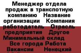 Менеджер отдела продаж в транспотную компанию › Название организации ­ Компания-работодатель › Отрасль предприятия ­ Другое › Минимальный оклад ­ 1 - Все города Работа » Вакансии   . Ненецкий АО,Великовисочное с.